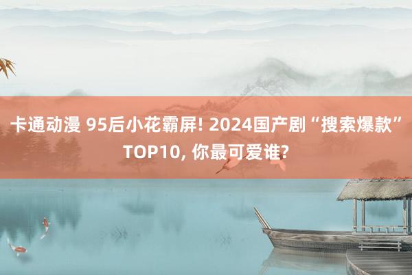 卡通动漫 95后小花霸屏! 2024国产剧“搜索爆款”TOP10， 你最可爱谁?