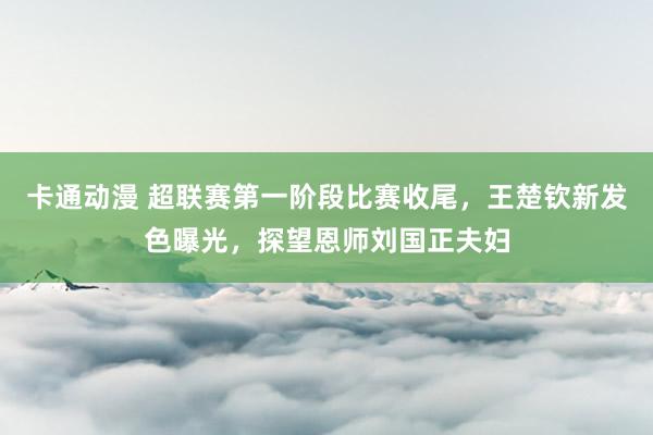 卡通动漫 超联赛第一阶段比赛收尾，王楚钦新发色曝光，探望恩师刘国正夫妇