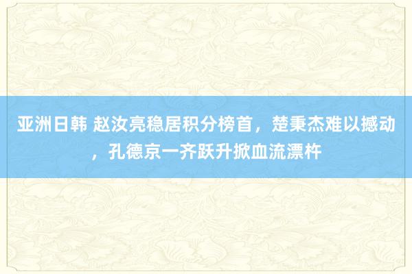 亚洲日韩 赵汝亮稳居积分榜首，楚秉杰难以撼动，孔德京一齐跃升掀血流漂杵