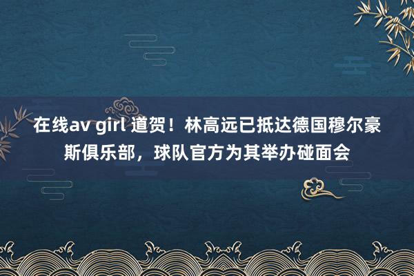 在线av girl 道贺！林高远已抵达德国穆尔豪斯俱乐部，球队官方为其举办碰面会