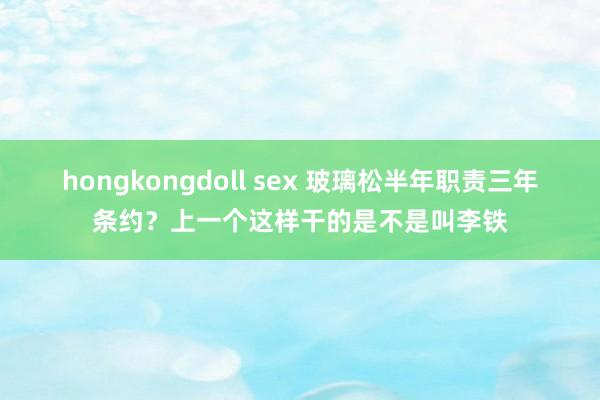 hongkongdoll sex 玻璃松半年职责三年条约？上一个这样干的是不是叫李铁