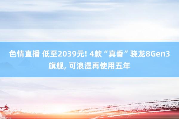 色情直播 低至2039元! 4款“真香”骁龙8Gen3旗舰， 可浪漫再使用五年