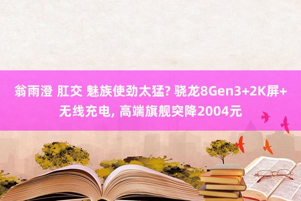 翁雨澄 肛交 魅族使劲太猛? 骁龙8Gen3+2K屏+无线充电， 高端旗舰突降2004元