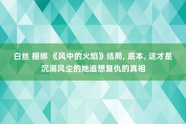 白丝 捆绑 《风中的火焰》结局， 底本， 这才是沉溺风尘的她追想复仇的真相