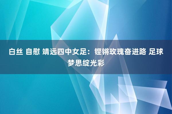 白丝 自慰 靖远四中女足：铿锵玫瑰奋进路 足球梦思绽光彩