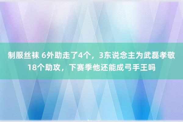 制服丝袜 6外助走了4个，3东说念主为武磊孝敬18个助攻，下赛季他还能成弓手王吗