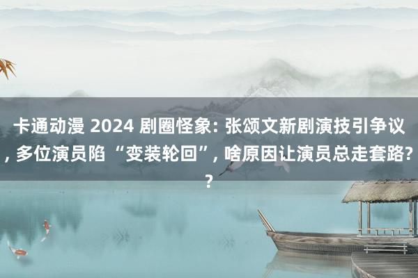 卡通动漫 2024 剧圈怪象: 张颂文新剧演技引争议， 多位演员陷 “变装轮回”， 啥原因让演员总走套路?