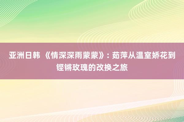 亚洲日韩 《情深深雨蒙蒙》: 茹萍从温室娇花到铿锵玫瑰的改换之旅