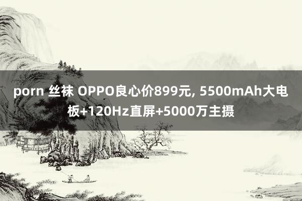 porn 丝袜 OPPO良心价899元， 5500mAh大电板+120Hz直屏+5000万主摄