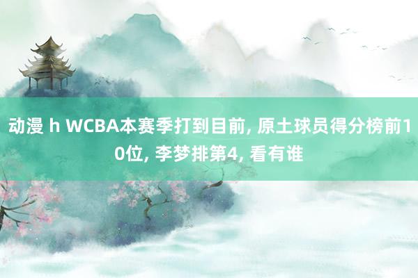 动漫 h WCBA本赛季打到目前， 原土球员得分榜前10位， 李梦排第4， 看有谁