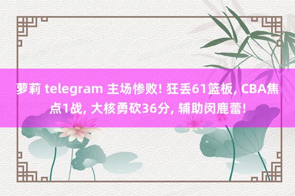 萝莉 telegram 主场惨败! 狂丢61篮板， CBA焦点1战， 大核勇砍36分， 辅助闵鹿蕾!