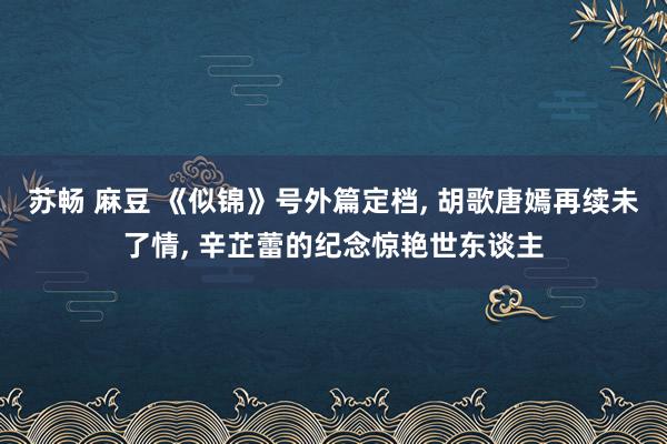 苏畅 麻豆 《似锦》号外篇定档， 胡歌唐嫣再续未了情， 辛芷蕾的纪念惊艳世东谈主