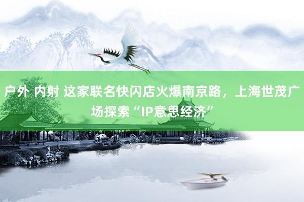 户外 内射 这家联名快闪店火爆南京路，上海世茂广场探索“IP意思经济”