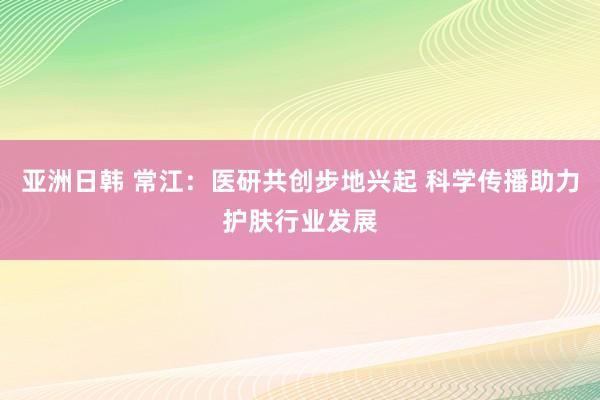 亚洲日韩 常江：医研共创步地兴起 科学传播助力护肤行业发展