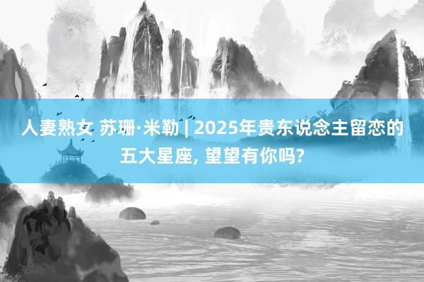 人妻熟女 苏珊·米勒 | 2025年贵东说念主留恋的五大星座， 望望有你吗?