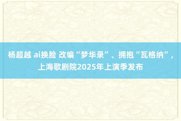 杨超越 ai换脸 改编“梦华录”、拥抱“瓦格纳”，上海歌剧院2025年上演季发布