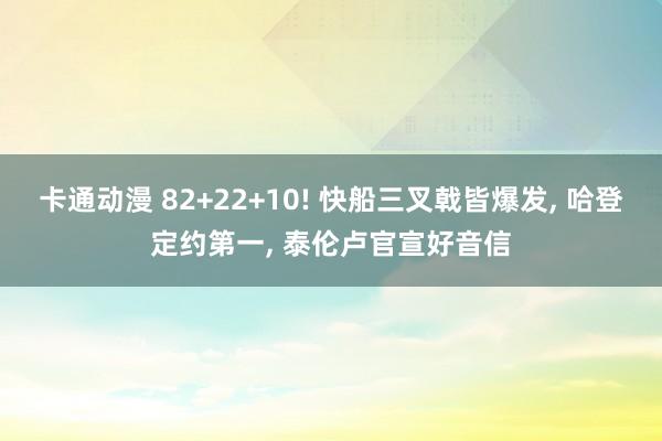 卡通动漫 82+22+10! 快船三叉戟皆爆发， 哈登定约第一， 泰伦卢官宣好音信