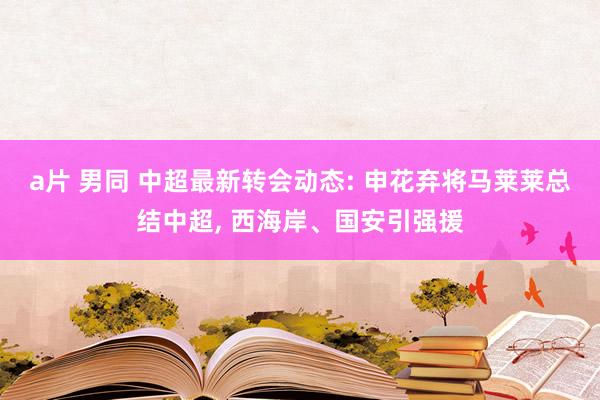 a片 男同 中超最新转会动态: 申花弃将马莱莱总结中超， 西海岸、国安引强援