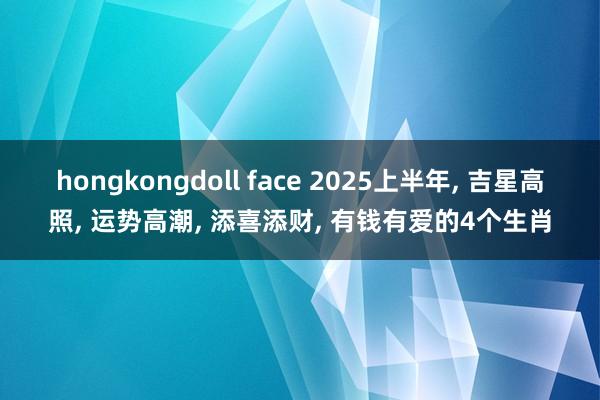 hongkongdoll face 2025上半年， 吉星高照， 运势高潮， 添喜添财， 有钱有爱的4个生肖