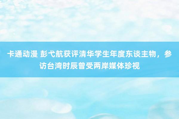 卡通动漫 彭弋航获评清华学生年度东谈主物，参访台湾时辰曾受两岸媒体珍视