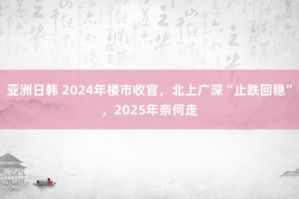 亚洲日韩 2024年楼市收官，北上广深“止跌回稳”，2025年奈何走