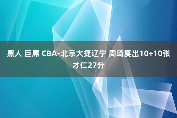 黑人 巨屌 CBA-北京大捷辽宁 周琦复出10+10张才仁27分