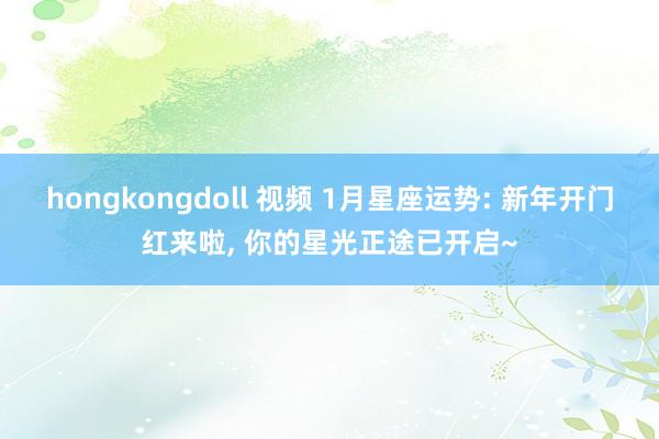 hongkongdoll 视频 1月星座运势: 新年开门红来啦， 你的星光正途已开启~