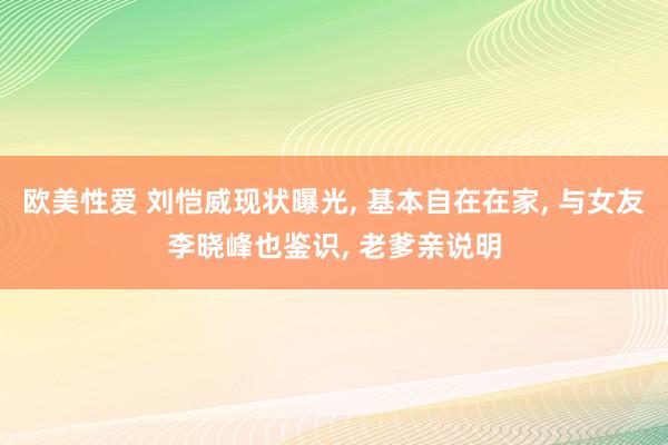 欧美性爱 刘恺威现状曝光， 基本自在在家， 与女友李晓峰也鉴识， 老爹亲说明