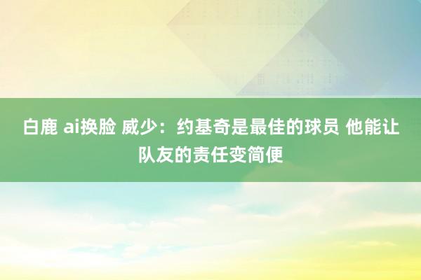 白鹿 ai换脸 威少：约基奇是最佳的球员 他能让队友的责任变简便