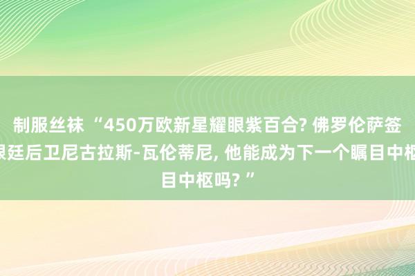 制服丝袜 “450万欧新星耀眼紫百合? 佛罗伦萨签下阿根廷后卫尼古拉斯-瓦伦蒂尼， 他能成为下一个瞩目中枢吗? ”