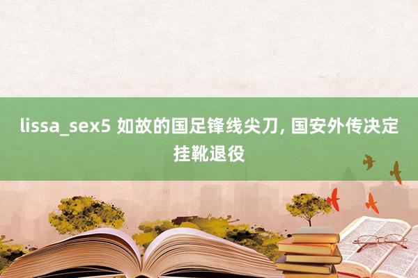 lissa_sex5 如故的国足锋线尖刀， 国安外传决定挂靴退役