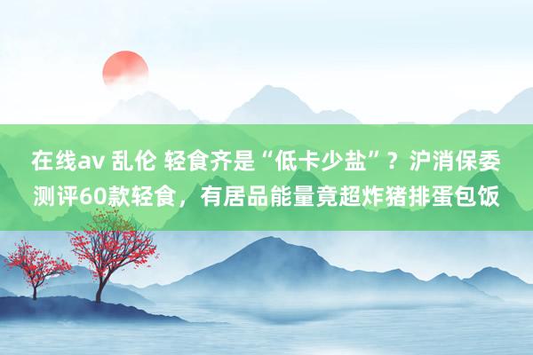 在线av 乱伦 轻食齐是“低卡少盐”？沪消保委测评60款轻食，有居品能量竟超炸猪排蛋包饭