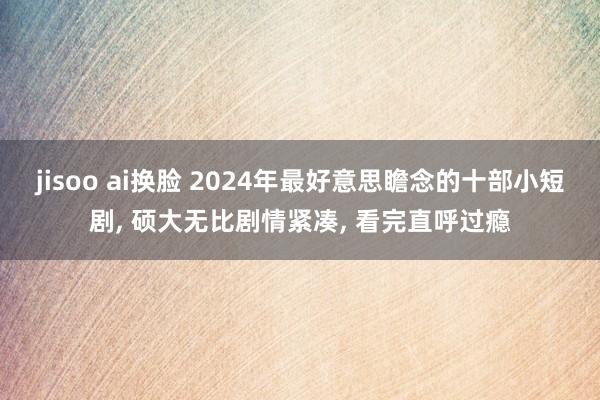 jisoo ai换脸 2024年最好意思瞻念的十部小短剧， 硕大无比剧情紧凑， 看完直呼过瘾