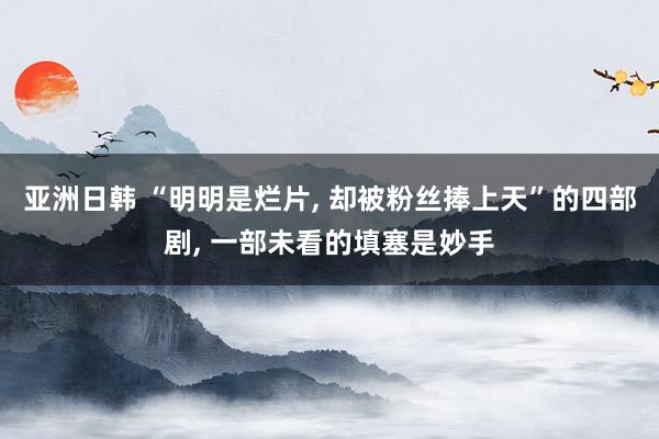 亚洲日韩 “明明是烂片， 却被粉丝捧上天”的四部剧， 一部未看的填塞是妙手