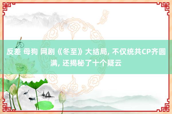 反差 母狗 网剧《冬至》大结局， 不仅统共CP齐圆满， 还揭秘了十个疑云