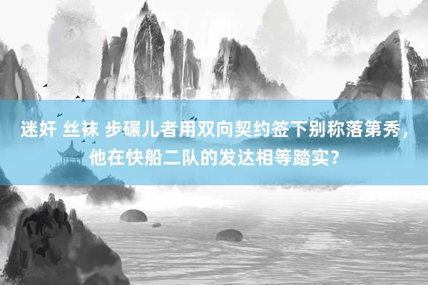 迷奸 丝袜 步碾儿者用双向契约签下别称落第秀，他在快船二队的发达相等踏实？