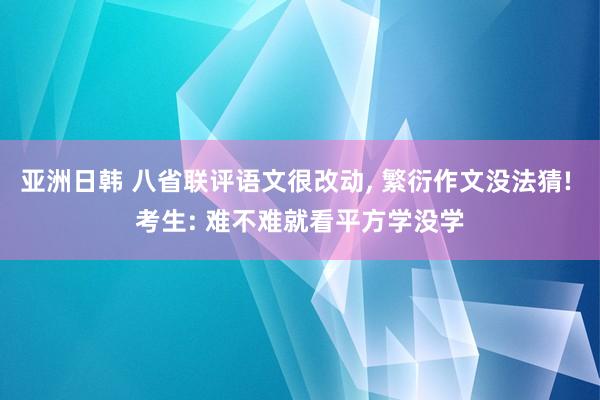 亚洲日韩 八省联评语文很改动， 繁衍作文没法猜! 考生: 难不难就看平方学没学