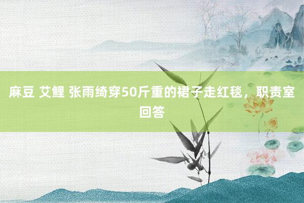 麻豆 艾鲤 张雨绮穿50斤重的裙子走红毯，职责室回答