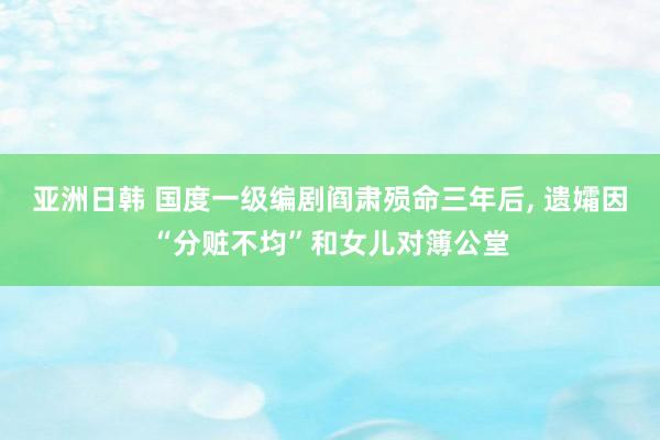 亚洲日韩 国度一级编剧阎肃殒命三年后， 遗孀因“分赃不均”和女儿对簿公堂