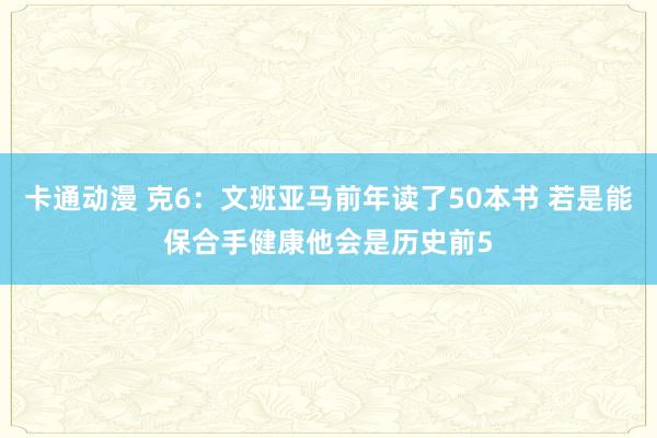 卡通动漫 克6：文班亚马前年读了50本书 若是能保合手健康他会是历史前5