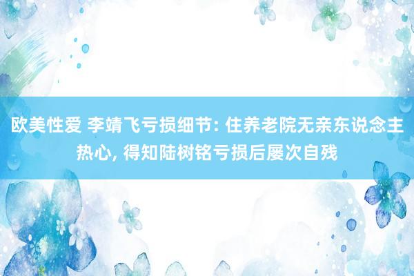 欧美性爱 李靖飞亏损细节: 住养老院无亲东说念主热心， 得知陆树铭亏损后屡次自残