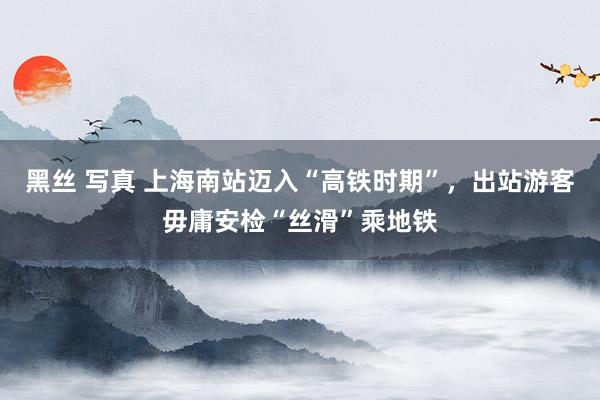 黑丝 写真 上海南站迈入“高铁时期”，出站游客毋庸安检“丝滑”乘地铁