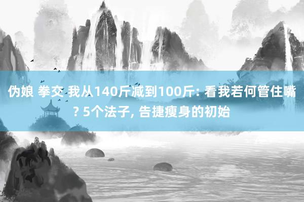 伪娘 拳交 我从140斤减到100斤: 看我若何管住嘴? 5个法子， 告捷瘦身的初始