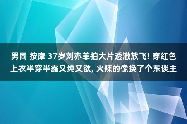 男同 按摩 37岁刘亦菲拍大片透澈放飞! 穿红色上衣半穿半露又纯又欲， 火辣的像换了个东谈主