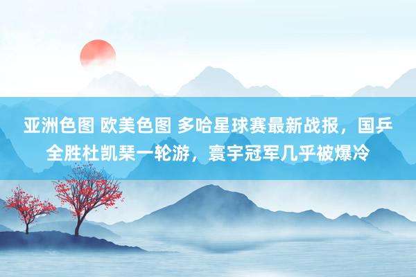 亚洲色图 欧美色图 多哈星球赛最新战报，国乒全胜杜凯琹一轮游，寰宇冠军几乎被爆冷