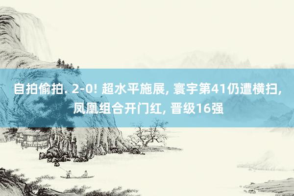 自拍偷拍. 2-0! 超水平施展， 寰宇第41仍遭横扫， 凤凰组合开门红， 晋级16强