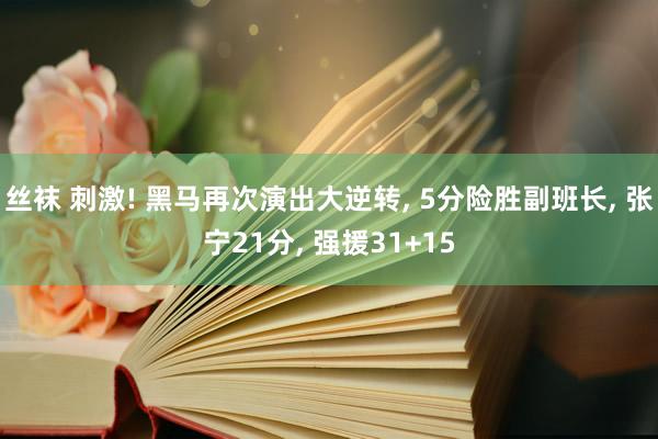 丝袜 刺激! 黑马再次演出大逆转， 5分险胜副班长， 张宁21分， 强援31+15