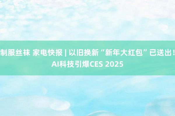 制服丝袜 家电快报 | 以旧换新“新年大红包”已送出！AI科技引爆CES 2025