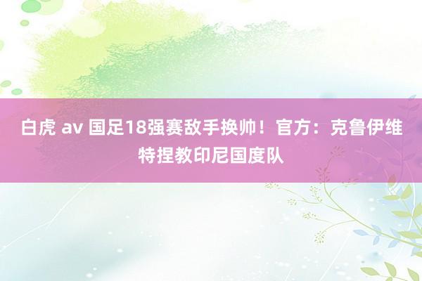 白虎 av 国足18强赛敌手换帅！官方：克鲁伊维特捏教印尼国度队