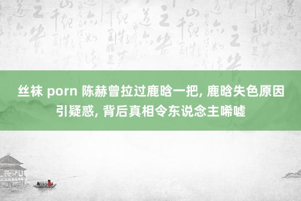 丝袜 porn 陈赫曾拉过鹿晗一把， 鹿晗失色原因引疑惑， 背后真相令东说念主唏嘘